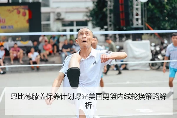 恩比德膝盖保养计划曝光美国男篮内线轮换策略解析 - huatihui