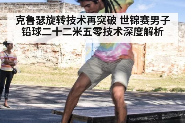 克鲁瑟旋转技术再突破 世锦赛男子铅球二十二米五零技术深度解析 - huatihui