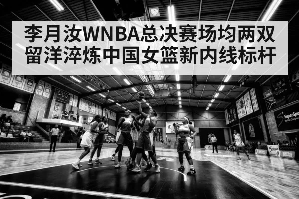 李月汝WNBA总决赛场均两双 留洋淬炼中国女篮新内线标杆